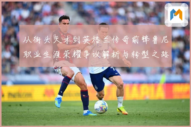 从街头天才到英格兰传奇前锋鲁尼职业生涯荣耀争议解析与转型之路