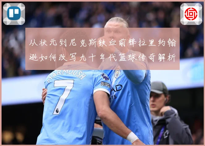 从状元到尼克斯铁血前锋拉里约翰逊如何改写九十年代篮球传奇解析