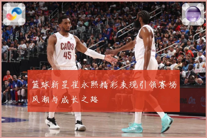 篮球新星崔永熙精彩表现引领赛场风潮与成长之路