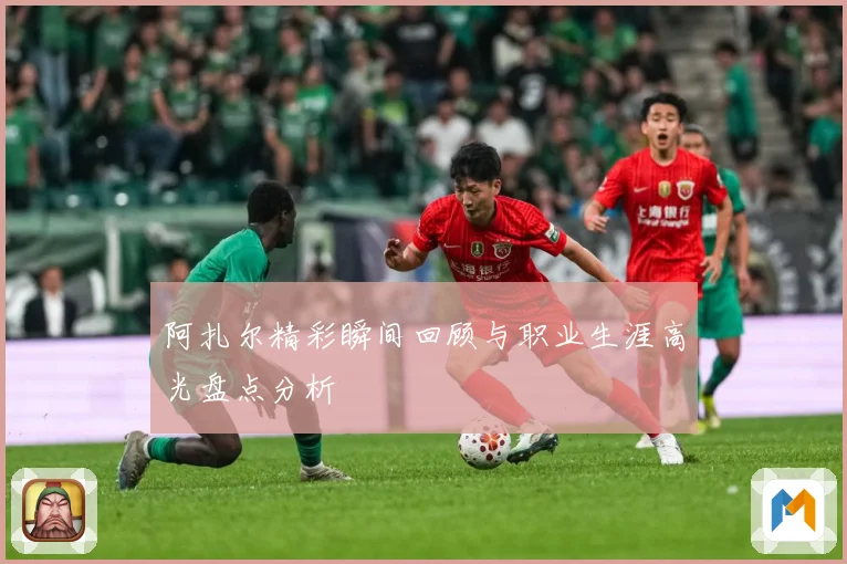 阿扎尔精彩瞬间回顾与职业生涯高光盘点分析