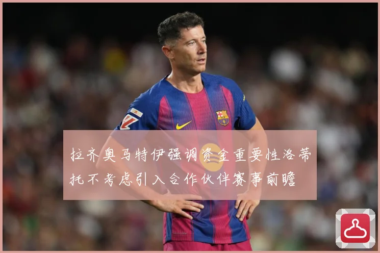 拉齐奥马特伊强调资金重要性洛蒂托不考虑引入合作伙伴赛事前瞻