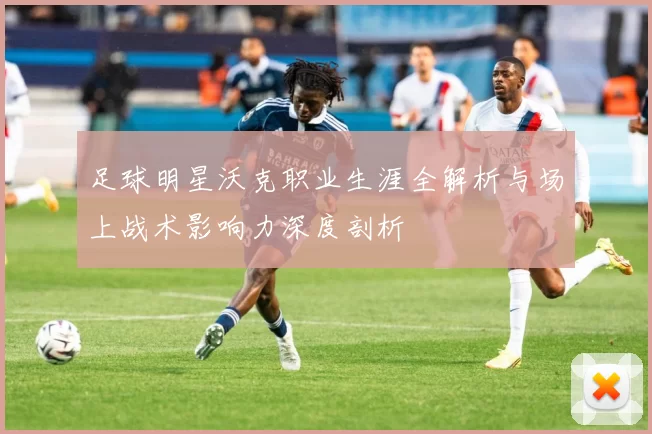 足球明星沃克职业生涯全解析与场上战术影响力深度剖析