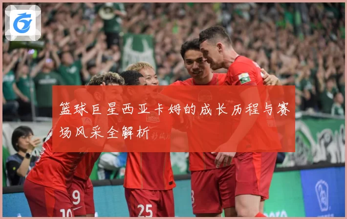 篮球巨星西亚卡姆的成长历程与赛场风采全解析